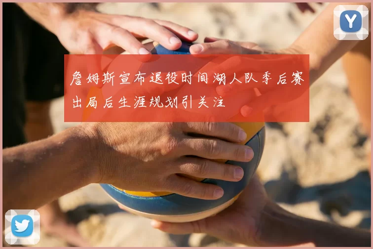 詹姆斯宣布退役时间湖人队季后赛出局后生涯规划引关注