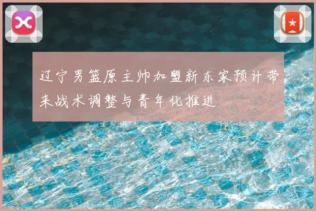 辽宁男篮原主帅加盟新东家预计带来战术调整与青年化推进